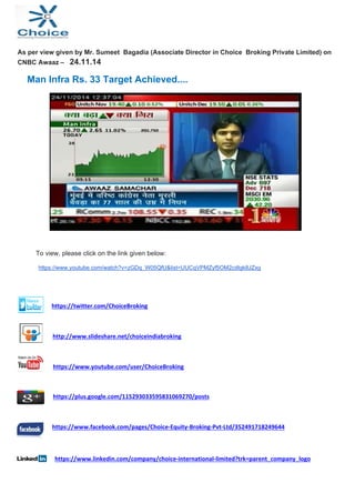 As per view given by Mr. Sumeet Bagadia (Associate Director in Choice Broking Private Limited) on 
CNBC Awaaz – 24.11.14 
Man Infra Rs. 33 Target Achieved.... 
To view, please click on the link given below: 
https://www.youtube.com/watch?v=zGDq_W05QfU&list=UUCqVPMZyf5OM2cdIgk8JZxg 
https://twitter.com/ChoiceBroking 
http://www.slideshare.net/choiceindiabroking 
https://www.youtube.com/user/ChoiceBroking 
https://plus.google.com/115293033595831069270/posts 
https://www.facebook.com/pages/Choice‐Equity‐Broking‐Pvt‐Ltd/352491718249644 
https://www.linkedin.com/company/choice‐international‐limited?trk=parent_company_logo 
 