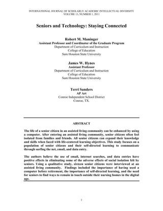 INTERNATIONAL JOURNAL OF SCHOLARLY ACADEMIC INTELLECTUAL DIVERSITY
VOLUME 13, NUMBER 1, 2011
1
Seniors and Technology: Staying Connected
Robert M. Maninger
Assistant Professor and Coordinator of the Graduate Program
Department of Curriculum and Instruction
College of Education
Sam Houston State University
James W. Hynes
Assistant Professor
Department of Curriculum and Instruction
College of Education
Sam Houston State University
Terri Sanders
AP Art
Conroe Independent School District
Conroe, TX.
ABSTRACT
The life of a senior citizen in an assisted living community can be enhanced by using
a computer. After entering an assisted living community, senior citizens often feel
isolated from families and friends. All senior citizens can expand their knowledge
and skills when faced with life-centered learning objectives. This study focuses on a
population of senior citizens and their self-directed learning to communicate
through surfing the net, email, and data entry.
The authors believe the use of email, internet searches, and data entries have
positive effects in eliminating some of the adverse effects of social isolation felt by
seniors. Using a qualitative study, sixteen senior citizens were interviewed at an
assisted living community. Findings included the importance of having used a
computer before retirement, the importance of self-directed learning, and the need
for seniors to find ways to remain in touch outside their nursing homes in the digital
age.
 