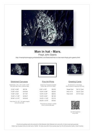 Man in hat - Mars.
                                                            Freyk John Geeris
               http://marsphotoimaging.artistwebsites.com/featured/man-in-hat-mars-freyk-john-geeris.html




   Stretched Canvases                                               Fine Art Prints                                       Greeting Cards
Stretcher Bars: 1.50" x 1.50" or 0.625" x 0.625"                Choose From Thousands of Available                       All Cards are 5" x 7" and Include
  Wrap Style: Black, White, or Mirrored Image                    Frames, Mats, and Fine Art Papers                  White Envelopes for Mailing and Gift Giving


   10.00" x 6.88"                $97.96                        8.00" x 5.50"             $52.00                       Single Card            $4.15 / Card
   12.00" x 8.25"                $100.96                       10.00" x 6.88"            $55.00                       Pack of 10             $2.20 / Card
   14.00" x 9.63"                $117.87                       12.00" x 8.25"            $58.00                       Pack of 25             $1.70 / Card
   16.00" x 11.00"               $139.37                       14.00" x 9.63"            $61.00
   20.00" x 13.75"               $155.48                       16.00" x 11.00"           $72.70
                                                               20.00" x 13.75"           $79.50
 Prices shown for 1.50" x 1.50" gallery-wrapped
            prints with black sides.
                                                                Prices shown for unframed / unmatted
                                                                   prints on archival matte paper.




                                                                                                                               Scan With Smartphone
                                                                                                                                  to Buy Online




                 All prints and greeting cards are produced by Artist Websites (Artist Websites) and come with a 30-day money-back guarantee.
     Orders may be placed online via credit card or PayPal. All orders ship within three business days from the AW production facility in North Carolina.
 