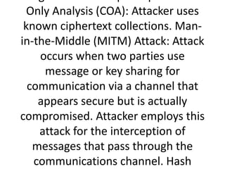 Only Analysis (COA): Attacker uses
known ciphertext collections. Man-
in-the-Middle (MITM) Attack: Attack
occurs when two parties use
message or key sharing for
communication via a channel that
appears secure but is actually
compromised. Attacker employs this
attack for the interception of
messages that pass through the
communications channel. Hash
 
