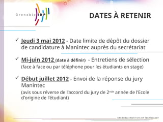 DATES À RETENIR
 Jeudi 3 mai 2012 - Date limite de dépôt du dossier
de candidature à Manintec auprès du secrétariat
 Mi-juin 2012 (date à définir) - Entretiens de sélection
(face à face ou par téléphone pour les étudiants en stage)
 Début juillet 2012 - Envoi de la réponse du jury
Manintec
(avis sous réverse de l’accord du jury de 2nde
année de l’Ecole
d’origine de l’étudiant)
 