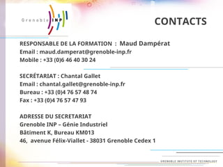CONTACTS
RESPONSABLE DE LA FORMATION : Maud Dampérat
Email : maud.damperat@grenoble-inp.fr
Mobile : +33 (0)6 46 40 30 24
SECRÉTARIAT : Chantal Gallet
Email : chantal.gallet@grenoble-inp.fr
Bureau : +33 (0)4 76 57 48 74
Fax : +33 (0)4 76 57 47 93
ADRESSE DU SECRETARIAT
Grenoble INP – Génie Industriel
Bâtiment K, Bureau KM013
46, avenue Félix-Viallet - 38031 Grenoble Cedex 1
 