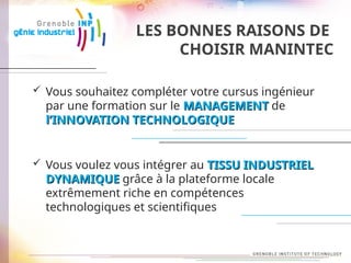 LES BONNES RAISONS DE
CHOISIR MANINTEC
 Vous souhaitez compléter votre cursus ingénieur
par une formation sur le MANAGEMENT
MANAGEMENT de
l’INNOVATION
l’INNOVATION TECHNOLOGIQUE
TECHNOLOGIQUE
 Vous voulez vous intégrer au TISSU INDUSTRIEL
TISSU INDUSTRIEL
DYNAMIQUE
DYNAMIQUE grâce à la plateforme locale
extrêmement riche en compétences
technologiques et scientifiques
 