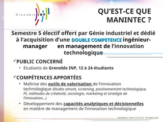 QU’EST-CE QUE
MANINTEC ?
PUBLIC CONCERNÉ
• Etudiants de Grenoble INP, 12 à 24 étudiants
COMPÉTENCES APPORTÉES
• Maîtrise des outils de valorisation de l’innovation
technologique (études amont, screening, positionnement technologique,
PI, méthodes de créativité, sociologie, marketing et stratégie de
l’innovation…)
• Développement des capacités analytiques et décisionnelles
en matière de management de l’innovation technologique
Semestre 5 électif offert par Génie industriel et dédié
à l’acquisition d’une DOUBLE COMPETENCE
DOUBLE COMPETENCE ingénieur-
manager en management de l’innovation
technologique
 