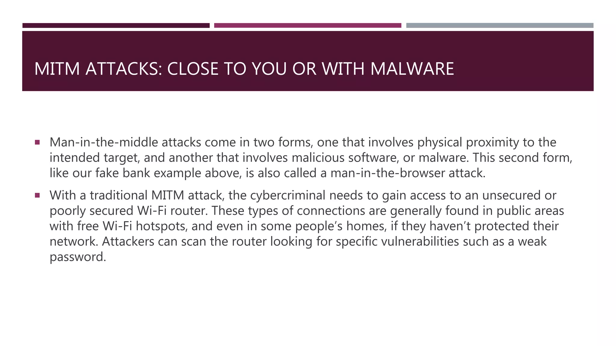 MITM ATTACKS: CLOSE TO YOU OR WITH MALWARE
 Man-in-the-middle attacks come in two forms, one that involves physical proximity to the
intended target, and another that involves malicious software, or malware. This second form,
like our fake bank example above, is also called a man-in-the-browser attack.
 With a traditional MITM attack, the cybercriminal needs to gain access to an unsecured or
poorly secured Wi-Fi router. These types of connections are generally found in public areas
with free Wi-Fi hotspots, and even in some people’s homes, if they haven’t protected their
network. Attackers can scan the router looking for specific vulnerabilities such as a weak
password.
 