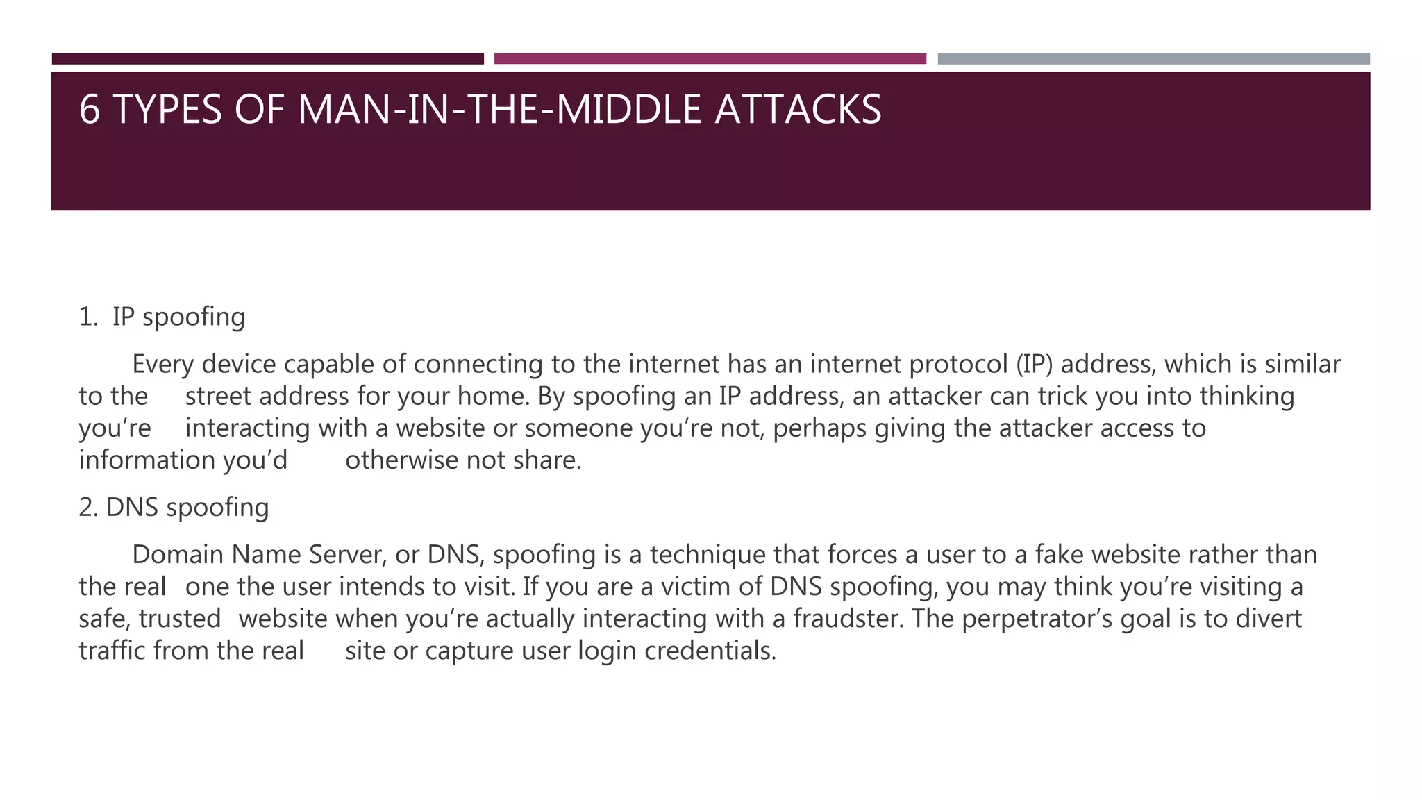 6 TYPES OF MAN-IN-THE-MIDDLE ATTACKS
1. IP spoofing
Every device capable of connecting to the internet has an internet protocol (IP) address, which is similar
to the street address for your home. By spoofing an IP address, an attacker can trick you into thinking
you’re interacting with a website or someone you’re not, perhaps giving the attacker access to
information you’d otherwise not share.
2. DNS spoofing
Domain Name Server, or DNS, spoofing is a technique that forces a user to a fake website rather than
the real one the user intends to visit. If you are a victim of DNS spoofing, you may think you’re visiting a
safe, trusted website when you’re actually interacting with a fraudster. The perpetrator’s goal is to divert
traffic from the real site or capture user login credentials.
 