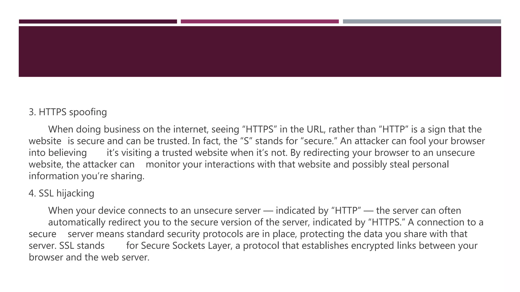 3. HTTPS spoofing
When doing business on the internet, seeing “HTTPS” in the URL, rather than “HTTP” is a sign that the
website is secure and can be trusted. In fact, the “S” stands for “secure.” An attacker can fool your browser
into believing it’s visiting a trusted website when it’s not. By redirecting your browser to an unsecure
website, the attacker can monitor your interactions with that website and possibly steal personal
information you’re sharing.
4. SSL hijacking
When your device connects to an unsecure server — indicated by “HTTP” — the server can often
automatically redirect you to the secure version of the server, indicated by “HTTPS.” A connection to a
secure server means standard security protocols are in place, protecting the data you share with that
server. SSL stands for Secure Sockets Layer, a protocol that establishes encrypted links between your
browser and the web server.
 