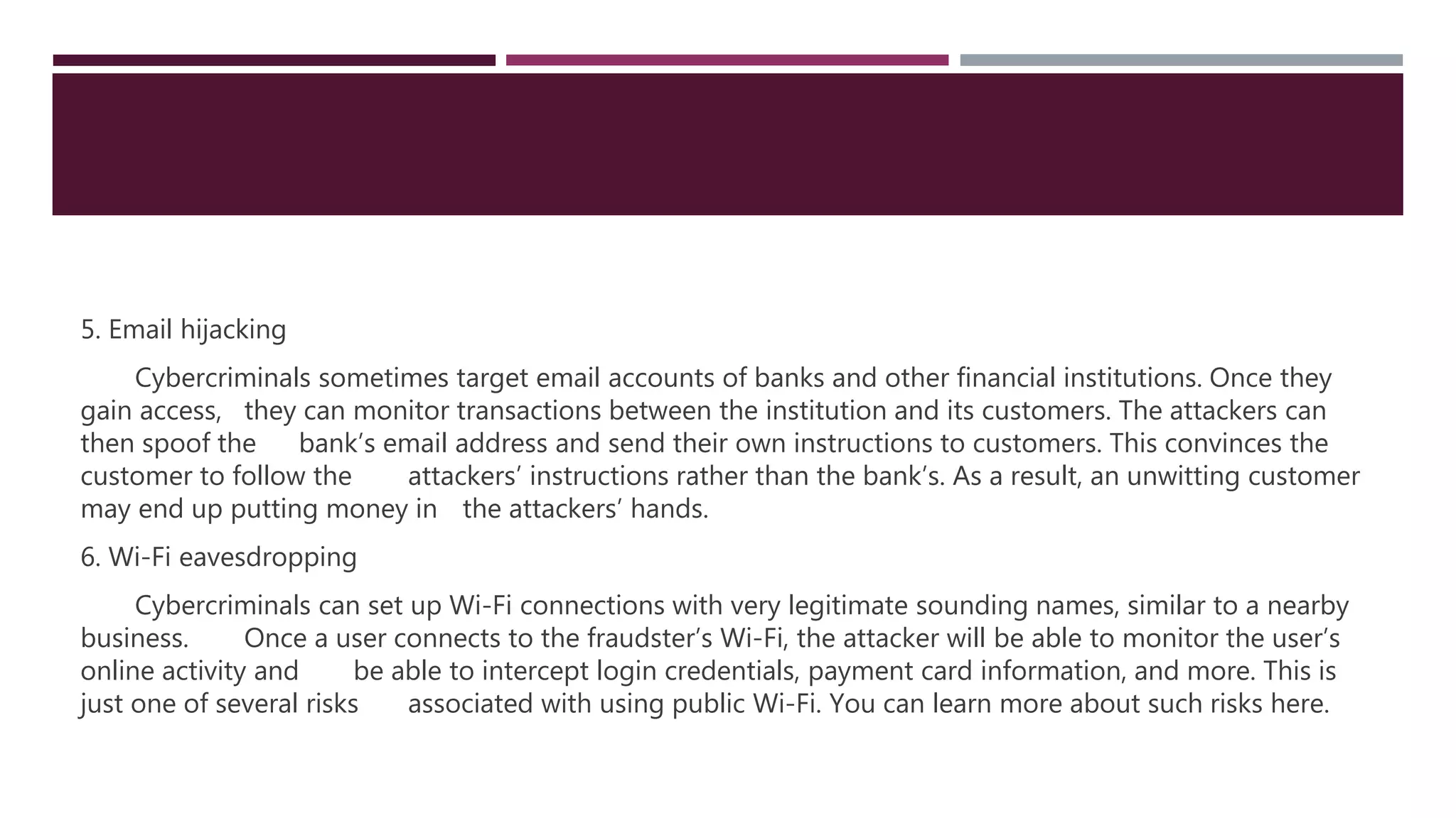 5. Email hijacking
Cybercriminals sometimes target email accounts of banks and other financial institutions. Once they
gain access, they can monitor transactions between the institution and its customers. The attackers can
then spoof the bank’s email address and send their own instructions to customers. This convinces the
customer to follow the attackers’ instructions rather than the bank’s. As a result, an unwitting customer
may end up putting money in the attackers’ hands.
6. Wi-Fi eavesdropping
Cybercriminals can set up Wi-Fi connections with very legitimate sounding names, similar to a nearby
business. Once a user connects to the fraudster’s Wi-Fi, the attacker will be able to monitor the user’s
online activity and be able to intercept login credentials, payment card information, and more. This is
just one of several risks associated with using public Wi-Fi. You can learn more about such risks here.
 