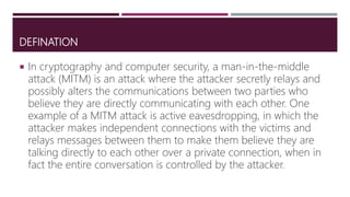 DEFINATION
 In cryptography and computer security, a man-in-the-middle
attack (MITM) is an attack where the attacker secretly relays and
possibly alters the communications between two parties who
believe they are directly communicating with each other. One
example of a MITM attack is active eavesdropping, in which the
attacker makes independent connections with the victims and
relays messages between them to make them believe they are
talking directly to each other over a private connection, when in
fact the entire conversation is controlled by the attacker.
 