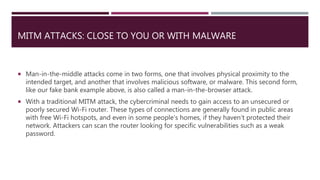 MITM ATTACKS: CLOSE TO YOU OR WITH MALWARE
 Man-in-the-middle attacks come in two forms, one that involves physical proximity to the
intended target, and another that involves malicious software, or malware. This second form,
like our fake bank example above, is also called a man-in-the-browser attack.
 With a traditional MITM attack, the cybercriminal needs to gain access to an unsecured or
poorly secured Wi-Fi router. These types of connections are generally found in public areas
with free Wi-Fi hotspots, and even in some people’s homes, if they haven’t protected their
network. Attackers can scan the router looking for specific vulnerabilities such as a weak
password.
 