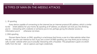 6 TYPES OF MAN-IN-THE-MIDDLE ATTACKS
1. IP spoofing
Every device capable of connecting to the internet has an internet protocol (IP) address, which is similar
to the street address for your home. By spoofing an IP address, an attacker can trick you into thinking
you’re interacting with a website or someone you’re not, perhaps giving the attacker access to
information you’d otherwise not share.
2. DNS spoofing
Domain Name Server, or DNS, spoofing is a technique that forces a user to a fake website rather than
the real one the user intends to visit. If you are a victim of DNS spoofing, you may think you’re visiting a
safe, trusted website when you’re actually interacting with a fraudster. The perpetrator’s goal is to divert
traffic from the real site or capture user login credentials.
 