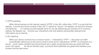 3. HTTPS spoofing
When doing business on the internet, seeing “HTTPS” in the URL, rather than “HTTP” is a sign that the
website is secure and can be trusted. In fact, the “S” stands for “secure.” An attacker can fool your browser
into believing it’s visiting a trusted website when it’s not. By redirecting your browser to an unsecure
website, the attacker can monitor your interactions with that website and possibly steal personal
information you’re sharing.
4. SSL hijacking
When your device connects to an unsecure server — indicated by “HTTP” — the server can often
automatically redirect you to the secure version of the server, indicated by “HTTPS.” A connection to a
secure server means standard security protocols are in place, protecting the data you share with that
server. SSL stands for Secure Sockets Layer, a protocol that establishes encrypted links between your
browser and the web server.
 