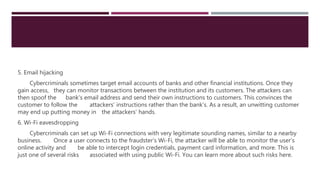 5. Email hijacking
Cybercriminals sometimes target email accounts of banks and other financial institutions. Once they
gain access, they can monitor transactions between the institution and its customers. The attackers can
then spoof the bank’s email address and send their own instructions to customers. This convinces the
customer to follow the attackers’ instructions rather than the bank’s. As a result, an unwitting customer
may end up putting money in the attackers’ hands.
6. Wi-Fi eavesdropping
Cybercriminals can set up Wi-Fi connections with very legitimate sounding names, similar to a nearby
business. Once a user connects to the fraudster’s Wi-Fi, the attacker will be able to monitor the user’s
online activity and be able to intercept login credentials, payment card information, and more. This is
just one of several risks associated with using public Wi-Fi. You can learn more about such risks here.
 