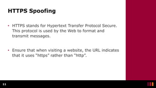 HTTPS Spoofing
• HTTPS stands for Hypertext Transfer Protocol Secure.
This protocol is used by the Web to format and
transmit messages.
• Ensure that when visiting a website, the URL indicates
that it uses “https” rather than “http”.
11
 
