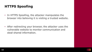 HTTPS Spoofing
• In HTTPS Spoofing, the attacker manipulates the
browser into believing it is visiting a trusted website.
• After redirecting your browser, the attacker uses the
vulnerable website to monitor communication and
steal shared information.
12
 