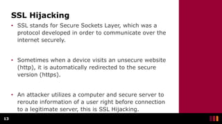 SSL Hijacking
• SSL stands for Secure Sockets Layer, which was a
protocol developed in order to communicate over the
internet securely.
• Sometimes when a device visits an unsecure website
(http), it is automatically redirected to the secure
version (https).
• An attacker utilizes a computer and secure server to
reroute information of a user right before connection
to a legitimate server, this is SSL Hijacking.
13
 