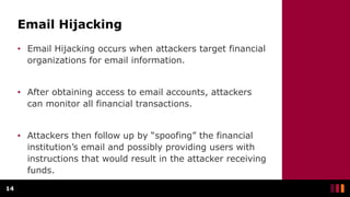 Email Hijacking
• Email Hijacking occurs when attackers target financial
organizations for email information.
• After obtaining access to email accounts, attackers
can monitor all financial transactions.
• Attackers then follow up by “spoofing” the financial
institution’s email and possibly providing users with
instructions that would result in the attacker receiving
funds.
14
 
