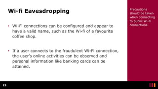 Wi-fi Eavesdropping
• Wi-Fi connections can be configured and appear to
have a valid name, such as the Wi-fi of a favourite
coffee shop.
• If a user connects to the fraudulent Wi-Fi connection,
the user’s online activities can be observed and
personal information like banking cards can be
attained.
15
Precautions
should be taken
when connecting
to public Wi-Fi
connections.
 