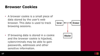 Browser Cookies
• A browser cookie is a small piece of
data stored by the user’s web
browser. This data is used to track
browsing sessions.
• If browsing data is stored in a cookie
and the browser cookie is hijacked,
cybercriminals may be able to gain
passwords, addresses and other
sensitive information.
17
 