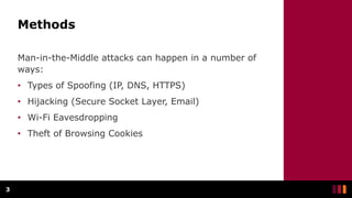 Methods
Man-in-the-Middle attacks can happen in a number of
ways:
• Types of Spoofing (IP, DNS, HTTPS)
• Hijacking (Secure Socket Layer, Email)
• Wi-Fi Eavesdropping
• Theft of Browsing Cookies
3
 