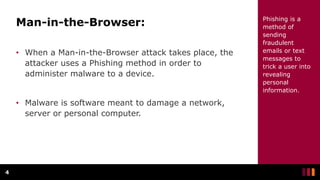 Man-in-the-Browser:
• When a Man-in-the-Browser attack takes place, the
attacker uses a Phishing method in order to
administer malware to a device.
• Malware is software meant to damage a network,
server or personal computer.
4
Phishing is a
method of
sending
fraudulent
emails or text
messages to
trick a user into
revealing
personal
information.
 