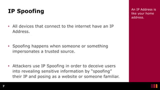 IP Spoofing
• All devices that connect to the internet have an IP
Address.
• Spoofing happens when someone or something
impersonates a trusted source.
• Attackers use IP Spoofing in order to deceive users
into revealing sensitive information by “spoofing”
their IP and posing as a website or someone familiar.
7
An IP Address is
like your home
address.
 