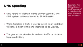 DNS Spoofing
• DNS refers to “Domain Name Server/System”. The
DNS system converts names to IP Addresses.
• When Spoofing a DNS, a user is forced to an imitation
website, similar to the one intended to be viewed.
• The goal of the attacker is to divert traffic or retrieve
login credentials.
9
Example: The
DNS will return
the IP address of
a visited website
when it is typed
into a browser.
 