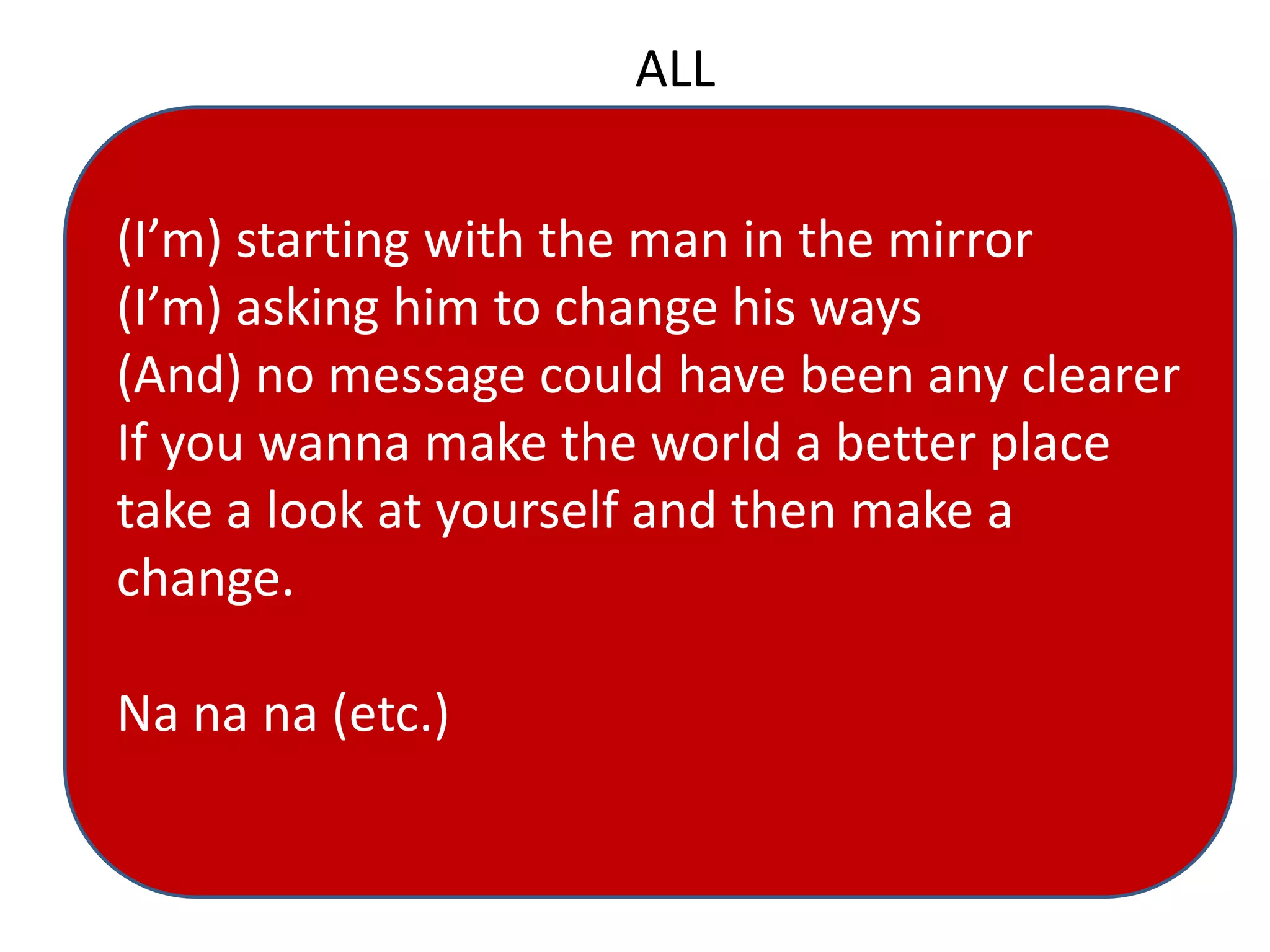 ALL
(I’m) starting with the man in the mirror
(I’m) asking him to change his ways
(And) no message could have been any clearer
If you wanna make the world a better place
take a look at yourself and then make a
change.
Na na na (etc.)
 