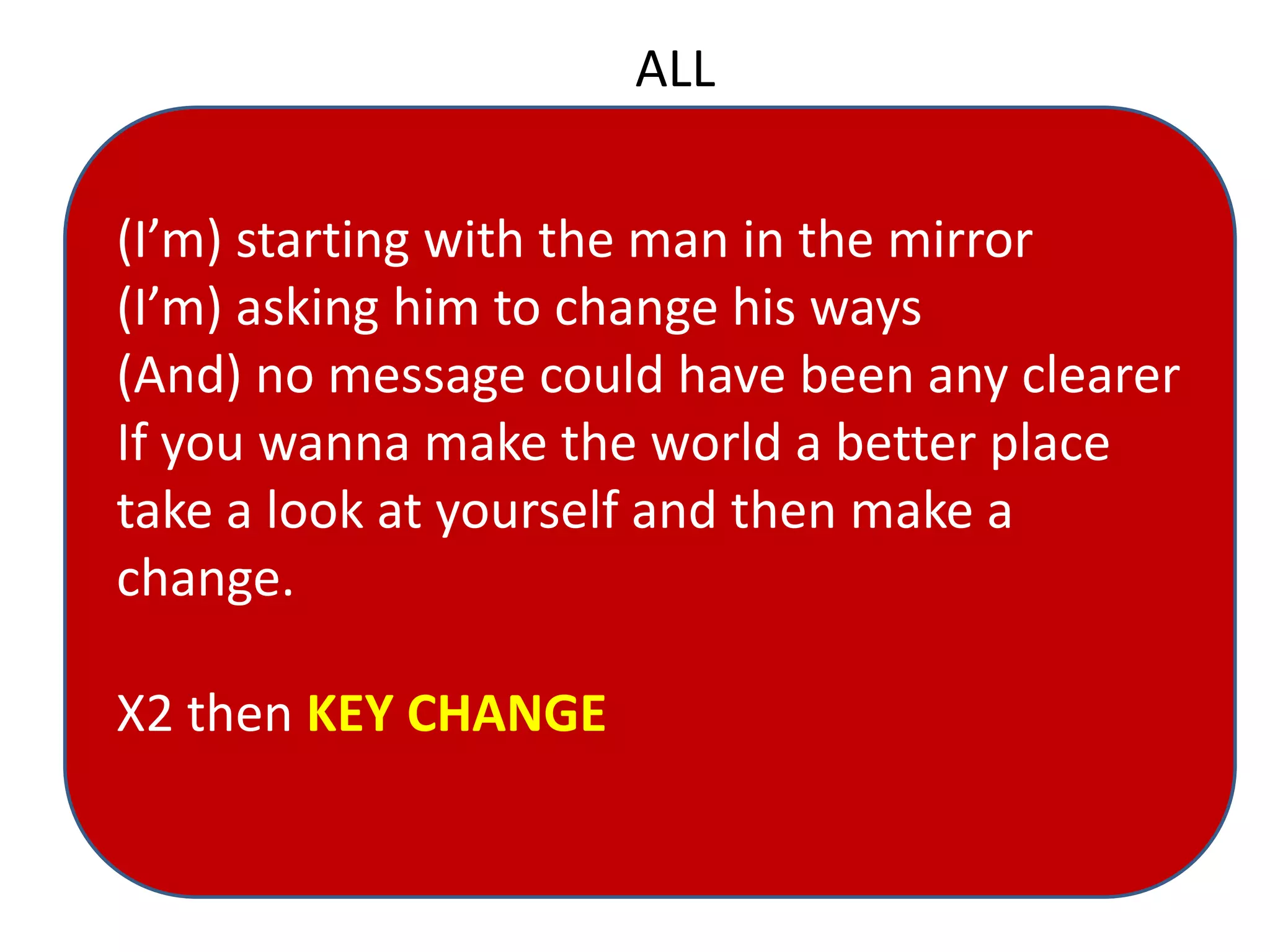 ALL
(I’m) starting with the man in the mirror
(I’m) asking him to change his ways
(And) no message could have been any clearer
If you wanna make the world a better place
take a look at yourself and then make a
change.
X2 then KEY CHANGE
 