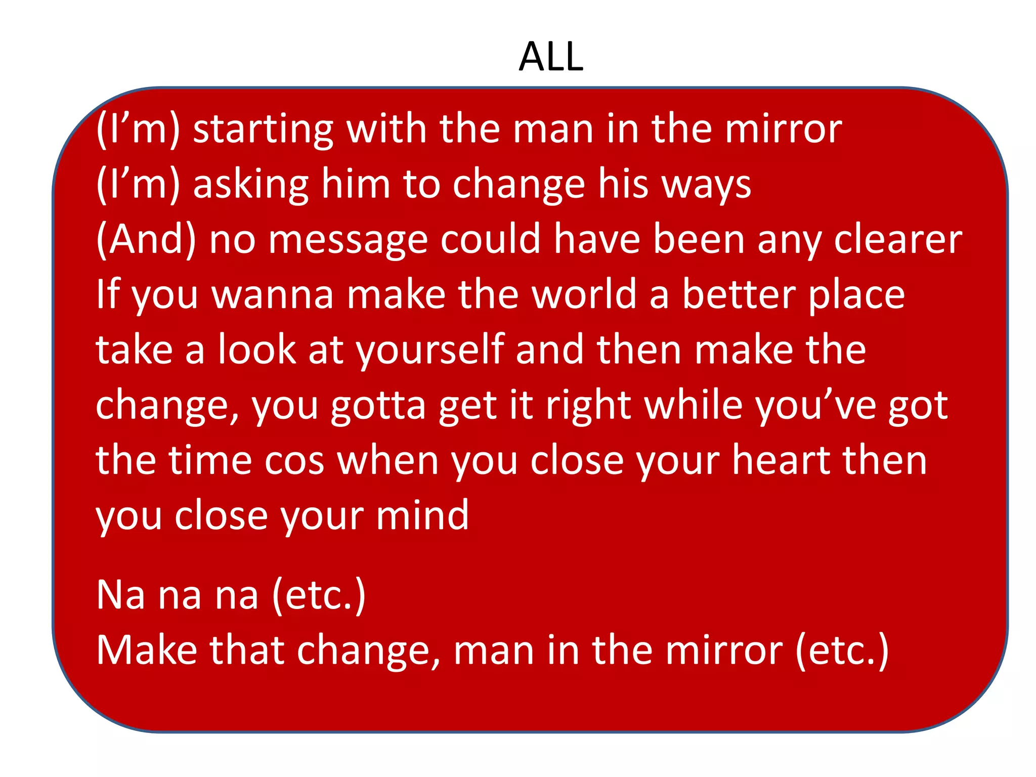 ALL
(I’m) starting with the man in the mirror
(I’m) asking him to change his ways
(And) no message could have been any clearer
If you wanna make the world a better place
take a look at yourself and then make the
change, you gotta get it right while you’ve got
the time cos when you close your heart then
you close your mind
Na na na (etc.)
Make that change, man in the mirror (etc.)
 