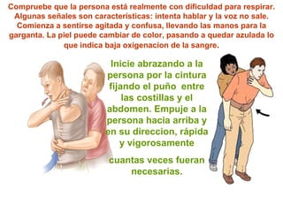 Inicie abrazando a la persona por la cintura fijando el  puño   entre las costillas y el abdomen. Empuje a la persona hacia arriba y en su direccion, rápida y vigorosamente cuantas veces fueran necesarias. Compruebe que la persona está realmente con dificuldad para respirar. Algunas se ñ ales son características: intenta hablar y la voz no sale. Comienza a sentirse agitada y confusa, llevando las manos para la garganta. La piel puede cambiar de color, pasando a quedar azulada lo que indica baja oxigenacion de la sangre . 