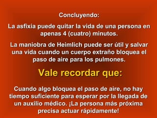 Concluyendo:Concluyendo:
La asfixia puede quitar la vida de una persona enLa asfixia puede quitar la vida de una persona en
apenas 4 (cuatro) minutos.apenas 4 (cuatro) minutos.
La maniobra de Heimlich puede ser útil y salvarLa maniobra de Heimlich puede ser útil y salvar
una vida cuando un cuerpo extraño bloquea eluna vida cuando un cuerpo extraño bloquea el
paso de aire para los pulmones.paso de aire para los pulmones.
Cuando algo bloquea el paso de aire, no hayCuando algo bloquea el paso de aire, no hay
tiempo suficiente para esperar por la llegada detiempo suficiente para esperar por la llegada de
un auxilio médico. ¡La persona más próximaun auxilio médico. ¡La persona más próxima
precisa actuar rápidamente!precisa actuar rápidamente!
Vale recordar que:Vale recordar que:
 