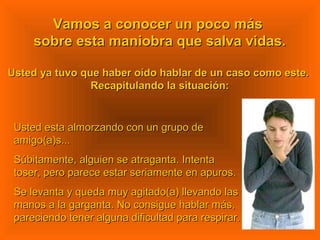 Vamos a conocer un poco másVamos a conocer un poco más
sobre esta maniobra que salva vidas.sobre esta maniobra que salva vidas.
Usted ya tuvo que haber oído hablar de un caso como este.Usted ya tuvo que haber oído hablar de un caso como este.
Recapitulando la situación:Recapitulando la situación:
Usted esta almorzando con un grupo deUsted esta almorzando con un grupo de
amigo(a)s...amigo(a)s...
Súbitamente, alguien se atraganta. IntentaSúbitamente, alguien se atraganta. Intenta
toser, pero parece estar seriamente en apuros.toser, pero parece estar seriamente en apuros.
Se levanta y queda muy agitado(a) llevando lasSe levanta y queda muy agitado(a) llevando las
manos a la garganta. No consigue hablar más,manos a la garganta. No consigue hablar más,
pareciendo tener alguna dificultad para respirar.pareciendo tener alguna dificultad para respirar.
 