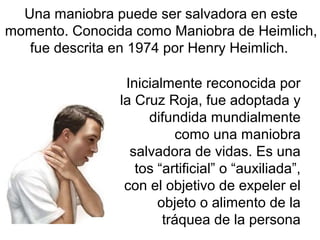 Inicialmente reconocida por
la Cruz Roja, fue adoptada y
difundida mundialmente
como una maniobra
salvadora de vidas. Es una
tos “artificial” o “auxiliada”,
con el objetivo de expeler el
objeto o alimento de la
tráquea de la persona
Una maniobra puede ser salvadora en este
momento. Conocida como Maniobra de Heimlich,
fue descrita en 1974 por Henry Heimlich.
 