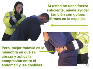 Si usted no tiene fuerza
suficiente, puede ayudar
también con golpes
firmes en la espalda.
Pero, mejor todavía es la
maniobra en que se
abraza y aplica la
compresión entre el
abdomen y las costillas.
 