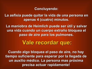 Concluyendo: La asfixia puede quitar la vida de una persona en apenas 4 (cuatro) minutos. La maniobra de Heimlich puede ser útil y salvar una vida cuando un cuerpo extraño bloquea el paso de aire para los pulmones. Cuando algo bloquea el paso de aire, no hay tiempo suficiente para esperar por la llegada de un auxilio médico. La persona mas próxima precisa actuar rapidamente! Vale recordar que: 