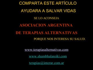 COMPARTA ESTE ARTÍCULO  AYUDARA A SALVAR VIDAS SE LO ACONSEJA ASOCIACION ARGENTINA  DE TERAPIAS ALTERNATIVAS PORQUE NOS INTERESA SU SALUD. www . terapiasalternativas . com www.shambhalareiki.com [email_address] 