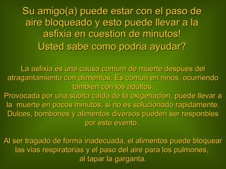 Su amigo(a) puede estar con el paso de aire bloqueado y esto puede llevar a la asfixia en cuestion de minutos! Usted sabe como podria ayudar? La asfixia es una causa comum de muerte despues del atragantamiento con alimentos. Es comun en ninos, ocurriendo tambien con los adultos. Provocada por una súbita caida de la oxigenacion, puede llevar a la  muerte en pocos minutos, si no es solucionado rapidamente. Dulces, bombones y alimentos diversos pueden ser responbles por este evento.  Al ser tragado de forma inadecuada, el alimentos puede bloquear las vias respiratorias y el paso del aire para los pulmones,  al tapar la garganta. 