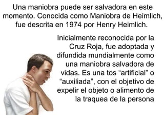 Inicialmente reconocida por la Cruz Roja, fue adoptada y difundida mundialmente como una maniobra salvadora de vidas. Es una tos “artificial” o “auxiliada”, con el objetivo de expelir el objeto o alimento de la traquea de la persona Una maniobra puede ser salvadora en este momento. Conocida como Maniobra de Heimlich, fue descrita en 1974 por Henry Heimlich.  