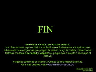 FIN Este es un servicio de utilidad pública.  Las informaciones aqui contenidas se destinan exclusivamente a la aplicacion en situaciones de emergencias que pongan la vida en riesgo inmediato, debiendo ser tratadas con  toda la  seriedad y respeto ! No juegue con el asunto o corrompa el archivo. Imagenes obtenidas de internet. Fuentes de informacion diversas.  Para mas detalles, visite  www.heimlichinstitute.org . ednadelabioferraz 2006 Traduccion MR 