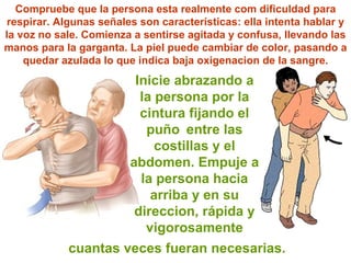Inicie abrazando a la persona por la cintura fijando el  puño   entre las costillas y el abdomen. Empuje a la persona hacia arriba y en su direccion, rápida y vigorosamente Compruebe que la persona esta realmente com dificuldad para respirar. Algunas se ñ ales son características: ella intenta hablar y la voz no sale. Comienza a sentirse agitada y confusa, llevando las manos para la garganta. La piel puede cambiar de color, pasando a quedar azulada lo que indica baja oxigenacion de la sangre. cuantas veces fueran necesarias. 