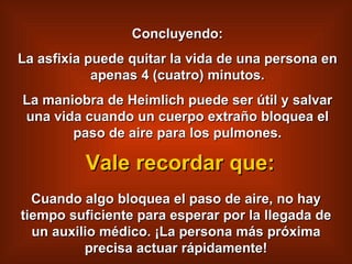Concluyendo: La asfixia puede quitar la vida de una persona en apenas 4 (cuatro) minutos. La maniobra de Heimlich puede ser útil y salvar una vida cuando un cuerpo extraño bloquea el paso de aire para los pulmones. Cuando algo bloquea el paso de aire, no hay tiempo suficiente para esperar por la llegada de un auxilio médico. ¡La persona más próxima precisa actuar rápidamente! Vale recordar que: 
