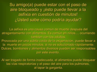 Su amigo(a) puede estar con el paso de aire bloqueado y ¡ésto puede llevar a la asfixia en cuestión de minutos! ¿Usted sabe cómo podría ayudar? La asfixia es una causa común de muerte después del atragantamiento con alimentos. Es común en niños..., ocurriendo también con los adultos. Provocada por una súbita caída de la oxigenación, puede llevar a la  muerte en pocos minutos, si no es solucionado rápidamente. Dulces, bombones y alimentos diversos pueden ser responsables por este evento.  Al ser tragado de forma inadecuada, el alimentos puede bloquear las vías respiratorias y el paso del aire para los pulmones,  al tapar la garganta. 