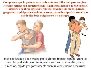 Inicie abrazando a la persona por la cintura fijando el puño  entre las costillas y el abdomen. Empuje a la persona hacia arriba y en su dirección, rápida y vigorosamente cuantas veces fueran necesarias. Compruebe que la persona está realmente con dificultad para respirar. Algunas señales son características: ella intenta hablar y la voz no sale. Comienza a sentirse agitada y confusa, llevando las manos para la garganta. La piel puede cambiar de color, pasando a quedar azulada lo que indica baja oxigenación de la sangre. 