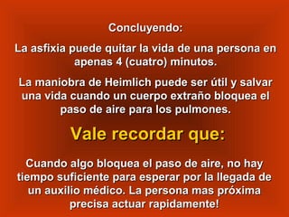 Concluyendo:Concluyendo:
La asfixia puede quitar la vida de una persona enLa asfixia puede quitar la vida de una persona en
apenas 4 (cuatro) minutos.apenas 4 (cuatro) minutos.
La maniobra de Heimlich puede ser útil y salvarLa maniobra de Heimlich puede ser útil y salvar
una vida cuando un cuerpo extraño bloquea eluna vida cuando un cuerpo extraño bloquea el
paso de aire para los pulmones.paso de aire para los pulmones.
Cuando algo bloquea el paso de aire, no hayCuando algo bloquea el paso de aire, no hay
tiempo suficiente para esperar por la llegada detiempo suficiente para esperar por la llegada de
un auxilio médico. La persona mas próximaun auxilio médico. La persona mas próxima
precisa actuar rapidamente!precisa actuar rapidamente!
Vale recordar que:Vale recordar que:
 