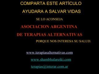 COMPARTA ESTE ARTÍCULOCOMPARTA ESTE ARTÍCULO
AYUDARA A SALVAR VIDASAYUDARA A SALVAR VIDAS
SE LO ACONSEJA
ASOCIACION ARGENTINAASOCIACION ARGENTINA
DE TERAPIAS ALTERNATIVASDE TERAPIAS ALTERNATIVAS
PORQUE NOS INTERESA SU SALUD.
www.terapiasalternativas.com
www.shambhalareiki.com
terapias@interar.com.ar
 