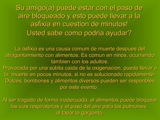 Su amigo(a) puede estar con el paso deSu amigo(a) puede estar con el paso de
aire bloqueado y esto puede llevar a laaire bloqueado y esto puede llevar a la
asfixia en cuestion de minutos!asfixia en cuestion de minutos!
Usted sabe como podria ayudar?Usted sabe como podria ayudar?
La asfixia es una causa comum de muerte despues delLa asfixia es una causa comum de muerte despues del
atragantamiento con alimentos. Es comun en ninos, ocurriendoatragantamiento con alimentos. Es comun en ninos, ocurriendo
tambien con los adultos.tambien con los adultos.
Provocada por una súbita caida de la oxigenacion, puede llevar aProvocada por una súbita caida de la oxigenacion, puede llevar a
la muerte en pocos minutos, si no es solucionado rapidamente.la muerte en pocos minutos, si no es solucionado rapidamente.
Dulces, bombones y alimentos diversos pueden ser responblesDulces, bombones y alimentos diversos pueden ser responbles
por este evento.por este evento.
Al ser tragado de forma inadecuada, el alimentos puede bloquearAl ser tragado de forma inadecuada, el alimentos puede bloquear
las vias respiratorias y el paso del aire para los pulmones,las vias respiratorias y el paso del aire para los pulmones,
al tapar la garganta.al tapar la garganta.
 