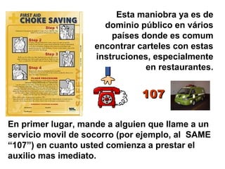 Esta maniobra ya es de
dominio público en vários
países donde es comum
encontrar carteles con estas
instruciones, especialmente
en restaurantes.
En primer lugar, mande a alguien que llame a un
servicio movil de socorro (por ejemplo, al SAME
“107”) en cuanto usted comienza a prestar el
auxilio mas imediato.
107107
 