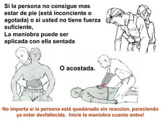 Si la persona no consigue mas
estar de pie (está inconciente o
agotada) o si usted no tiene fuerza
suficiente,
La maniobra puede ser
aplicada con ella sentada
O acostada.
No importa si la persona está quedanado sin reaccion, pareciendo
ya estar desfallecida. Inicie la maniobra cuanto antes!
 
