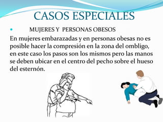 CASOS ESPECIALES
 MUJERES Y PERSONAS OBESOS
En mujeres embarazadas y en personas obesas no es
posible hacer la compresión en la zona del ombligo,
en este caso los pasos son los mismos pero las manos
se deben ubicar en el centro del pecho sobre el hueso
del esternón.
 